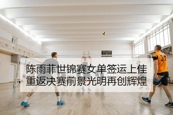 陈雨菲世锦赛女单签运上佳 重返决赛前景光明再创辉煌